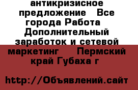 антикризисное предложение - Все города Работа » Дополнительный заработок и сетевой маркетинг   . Пермский край,Губаха г.